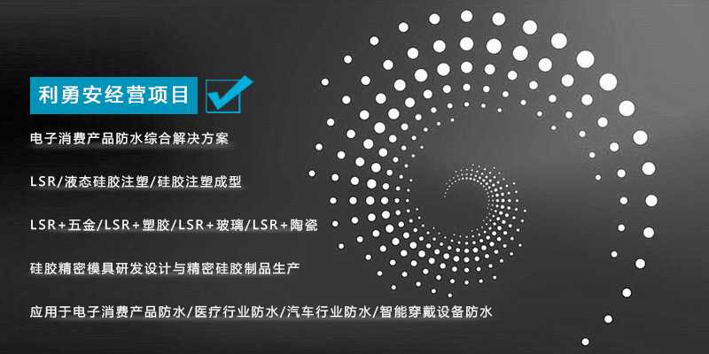 利勇安經(jīng)營項(xiàng)目：電子消費(fèi)產(chǎn)品防水綜合解決方案，LSR/液態(tài)硅膠注塑/硅膠注塑成型/LSR+五金/KSR+塑膠/LSR+玻璃/LSR+陶瓷，硅膠精密模具研發(fā)設(shè)計(jì)與精密硅膠制品生產(chǎn)，應(yīng)用于電子消費(fèi)產(chǎn)品防水/醫(yī)療行業(yè)防水/汽車行業(yè)防水/智能穿戴設(shè)備防水