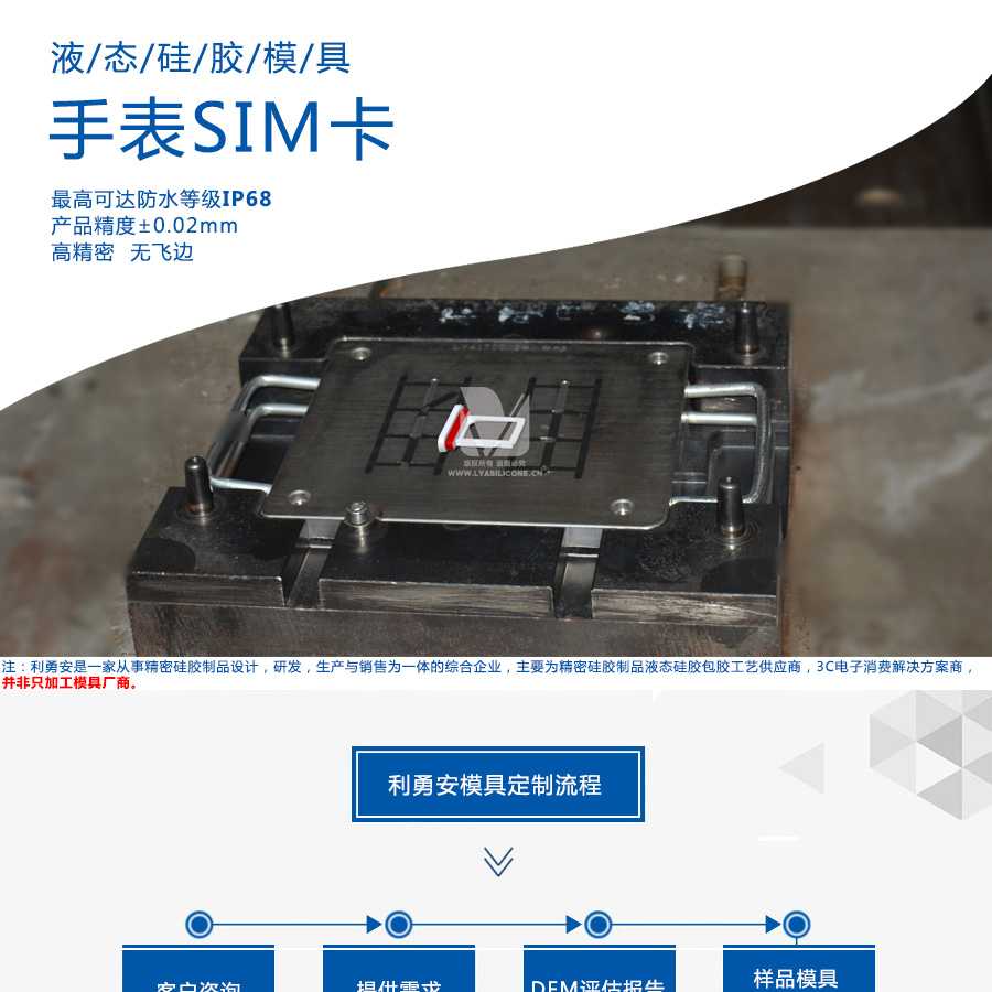 液態硅膠模具/手表SIM卡/最高可達防水等級IP68/產品精度+-0.02mm/高精密/無飛邊/利勇安是一家從事精密硅膠制品設計，研發，生產與銷售為一體的綜合企業，主要為精密硅膠制品液態硅膠包膠工藝供應商，3C電子消費解決方案商